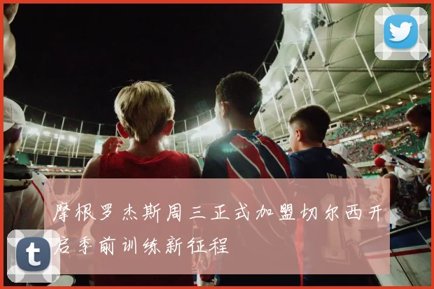 摩根罗杰斯周三正式加盟切尔西开启季前训练新征程