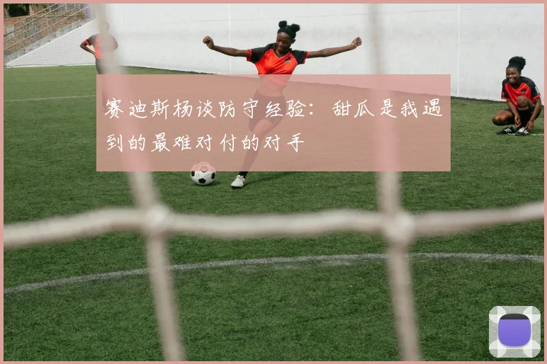 赛迪斯杨谈防守经验：甜瓜是我遇到的最难对付的对手