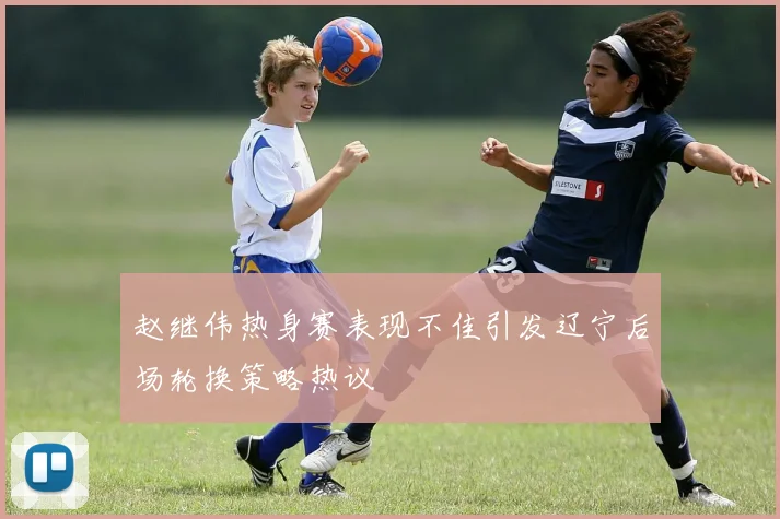 赵继伟热身赛表现不佳引发辽宁后场轮换策略热议
