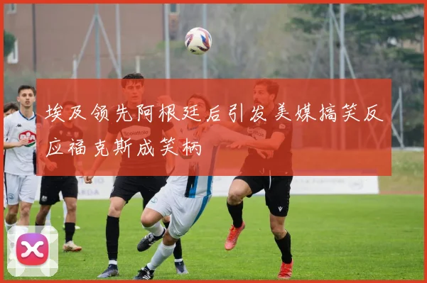 埃及领先阿根廷后引发美媒搞笑反应福克斯成笑柄
