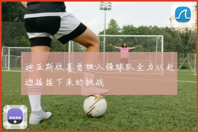 迪亚斯欣喜晋级八强球队全力以赴迎接接下来的挑战