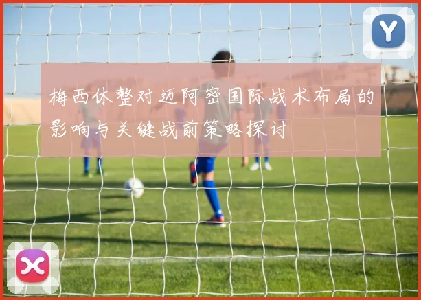 梅西休整对迈阿密国际战术布局的影响与关键战前策略探讨
