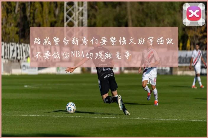 路威警告新秀们要警惕文班等强敌不要低估NBA的残酷竞争