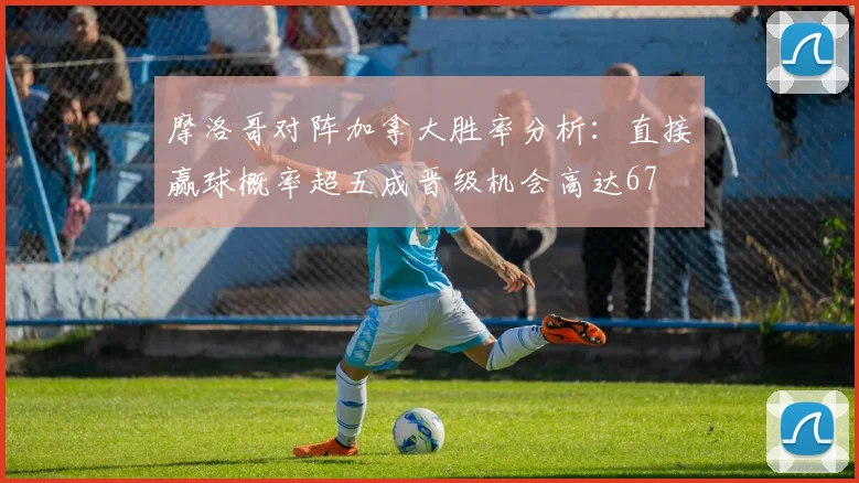 摩洛哥对阵加拿大胜率分析：直接赢球概率超五成晋级机会高达67