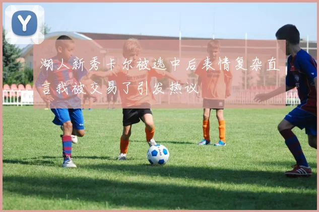 湖人新秀卡尔被选中后表情复杂直言我被交易了引发热议