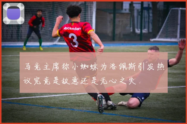 马竞主席称小蜘蛛为洛佩斯引发热议究竟是故意还是无心之失