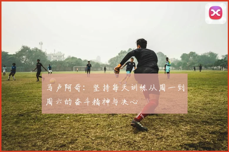 马卢阿奇：坚持每天训练从周一到周六的奋斗精神与决心