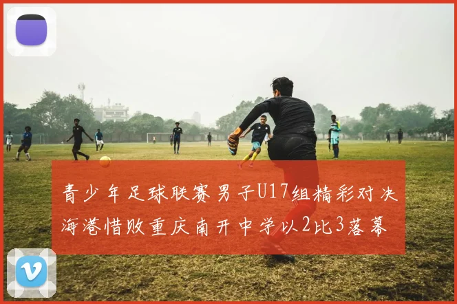 青少年足球联赛男子U17组精彩对决海港惜败重庆南开中学以2比3落幕