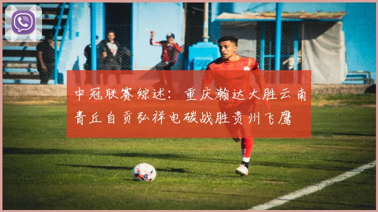 中冠联赛综述：重庆瀚达大胜云南青丘自贡弘祥电碳战胜贵州飞鹰