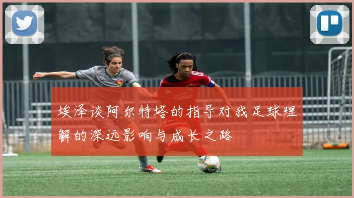 埃泽谈阿尔特塔的指导对我足球理解的深远影响与成长之路