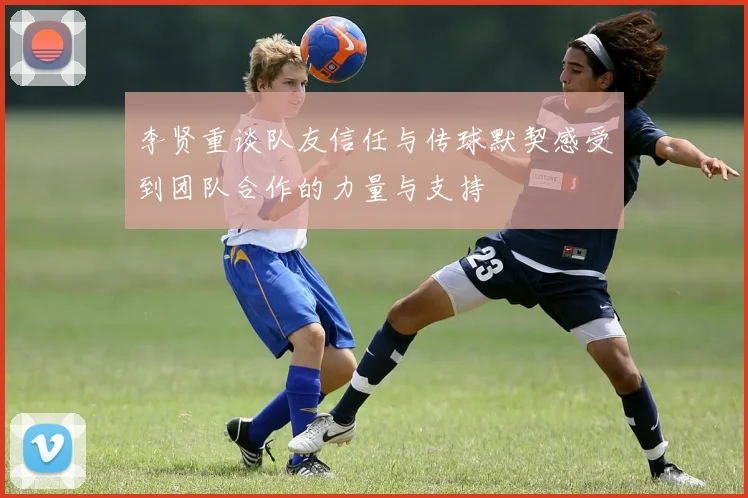 李贤重谈队友信任与传球默契感受到团队合作的力量与支持