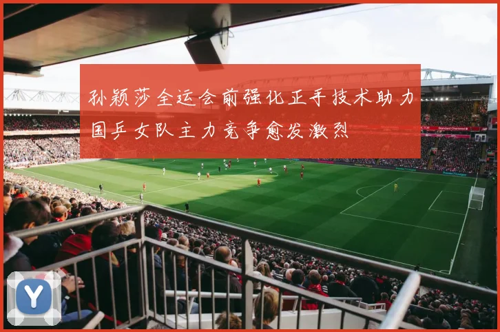 孙颖莎全运会前强化正手技术助力国乒女队主力竞争愈发激烈