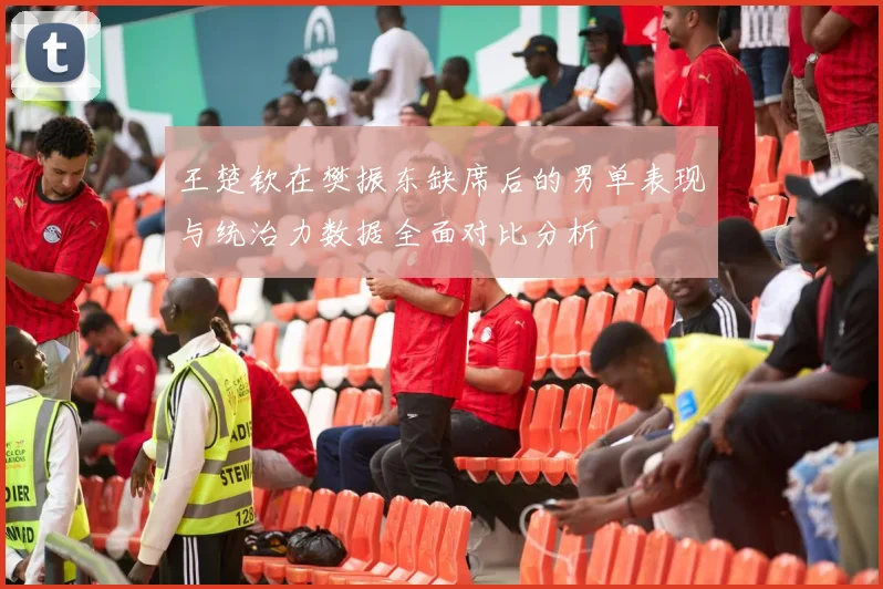 王楚钦在樊振东缺席后的男单表现与统治力数据全面对比分析