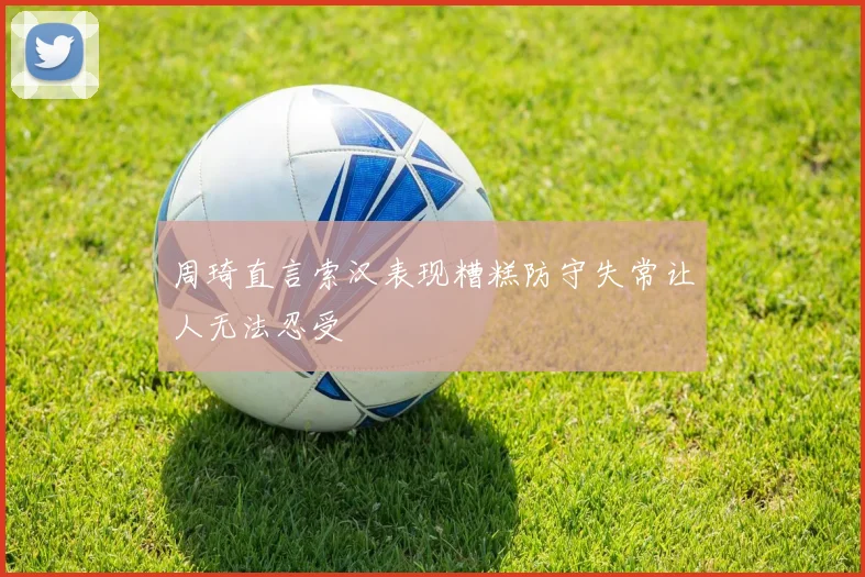 周琦直言索汉表现糟糕防守失常让人无法忍受