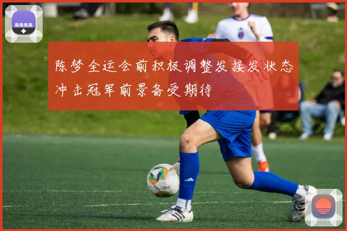 陈梦全运会前积极调整发接发状态冲击冠军前景备受期待