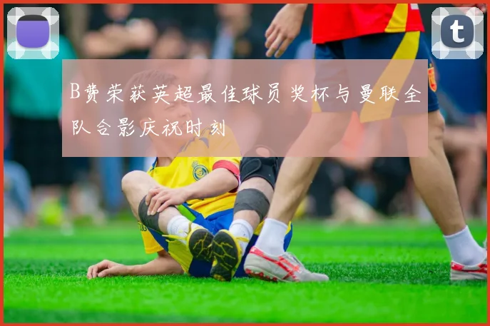 B费荣获英超最佳球员奖杯与曼联全队合影庆祝时刻