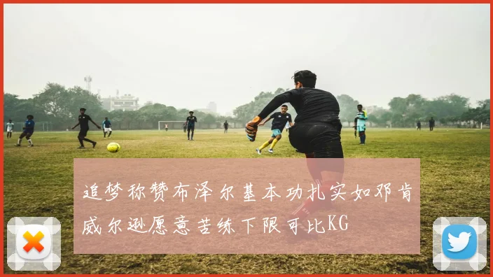 追梦称赞布泽尔基本功扎实如邓肯威尔逊愿意苦练下限可比KG